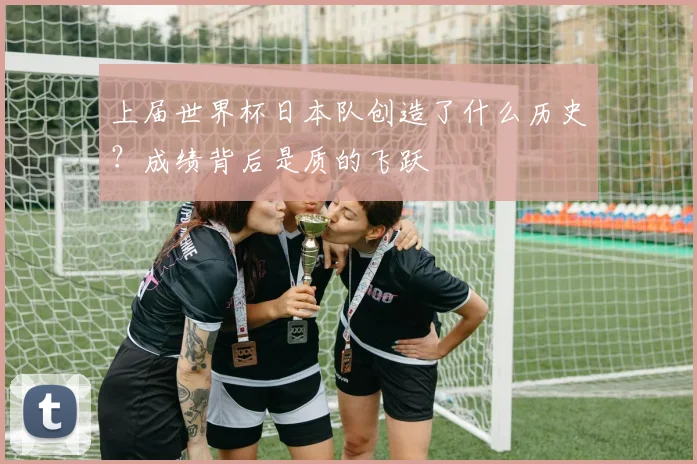 上届世界杯日本队创造了什么历史？成绩背后是质的飞跃
