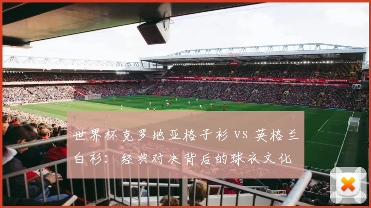 世界杯克罗地亚格子衫 vs 英格兰白衫:经典对决背后的球衣文化