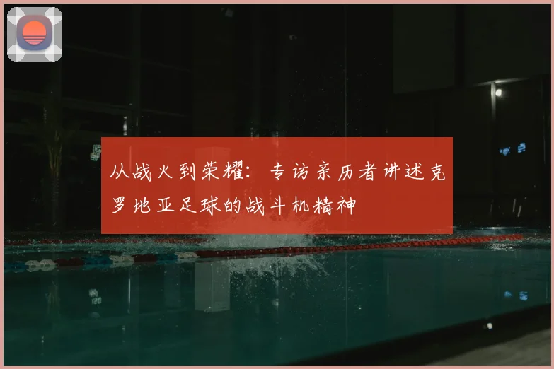 从战火到荣耀：专访亲历者讲述克罗地亚足球的战斗机精神