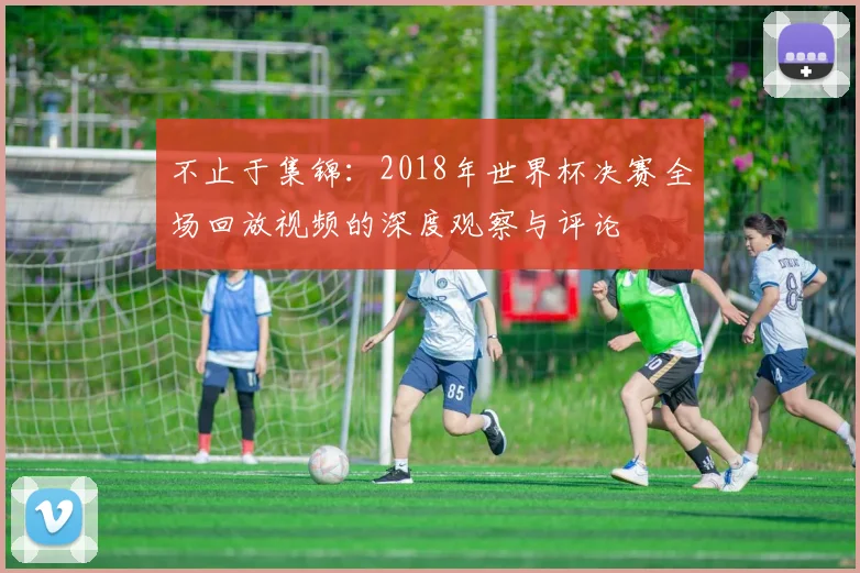 不止于集锦：2018年世界杯决赛全场回放视频的深度观察与评论