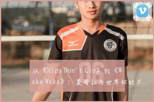 从《Hips Don't Lie》到《Waka Waka》:夏奇拉与世界杯的不解之缘