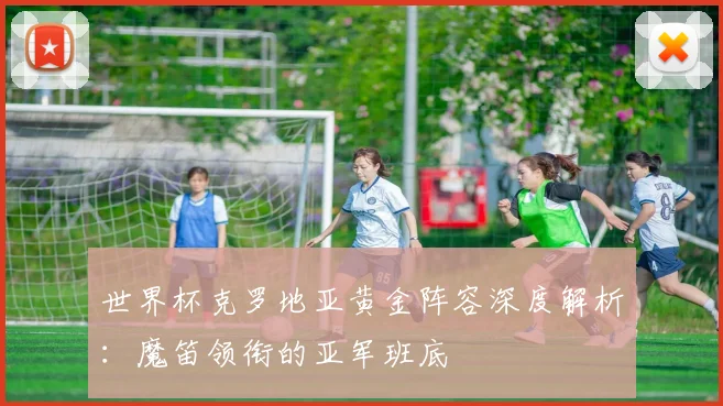 世界杯克罗地亚黄金阵容深度解析：魔笛领衔的亚军班底