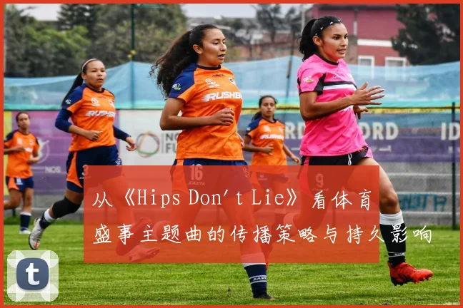 从《Hips Don't Lie》看体育盛事主题曲的传播策略与持久影响力