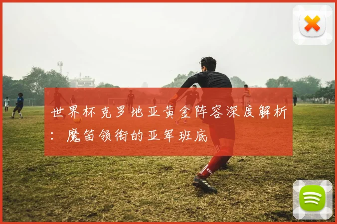 世界杯克罗地亚黄金阵容深度解析：魔笛领衔的亚军班底