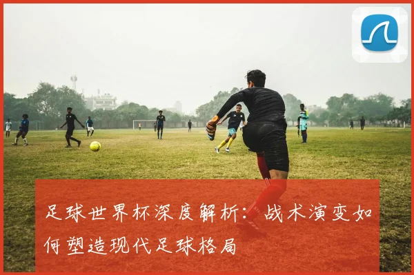 足球世界杯深度解析:战术演变如何塑造现代足球格局