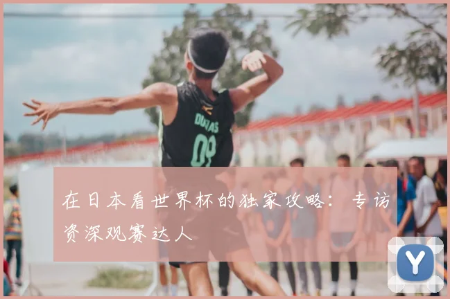 在日本看世界杯的独家攻略:专访资深观赛达人