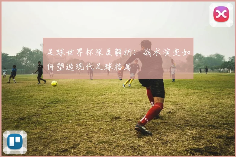 足球世界杯深度解析：战术演变如何塑造现代足球格局