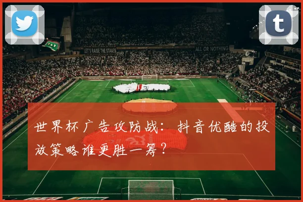 世界杯广告攻防战:抖音优酷的投放策略谁更胜一筹?