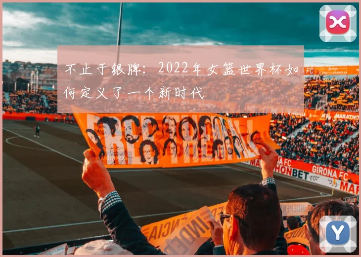 不止于银牌：2022年女篮世界杯如何定义了一个新时代