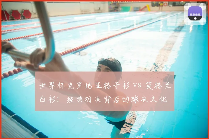 世界杯克罗地亚格子衫 vs 英格兰白衫：经典对决背后的球衣文化